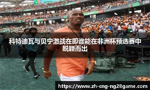 科特迪瓦与贝宁激战在即谁能在非洲杯预选赛中脱颖而出